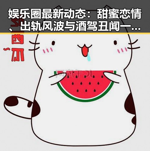 娱乐圈最新动态：甜蜜恋情、出轨风波与酒驾丑闻一网打尽！