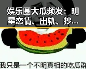 娱乐圈大瓜频发：明星恋情、出轨、抄袭背后真相引发热议
