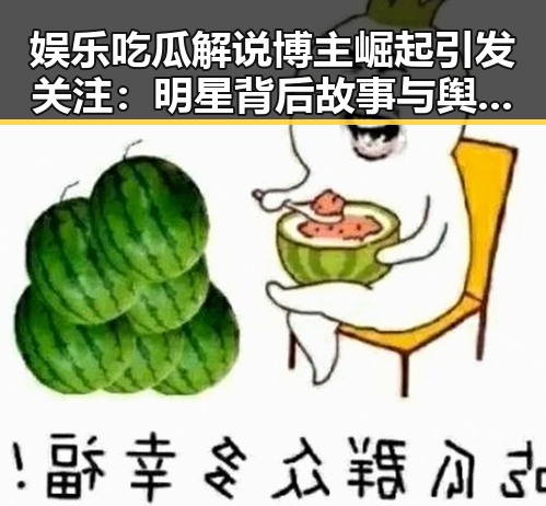 娱乐吃瓜解说博主崛起引发关注：明星背后故事与舆论引导新趋势