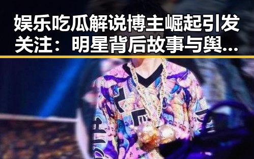 娱乐吃瓜解说博主崛起引发关注:明星背后故事与舆论引导新趋势