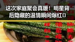 这次家庭聚会真暖！明星背后隐藏的温情瞬间爆红🤗