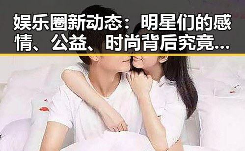 娱乐圈新动态：明星们的感情、公益、时尚背后究竟隐藏了哪些秘密？✨