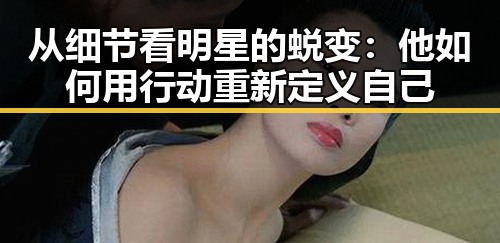 从细节看明星的蜕变：他如何用行动重新定义自己