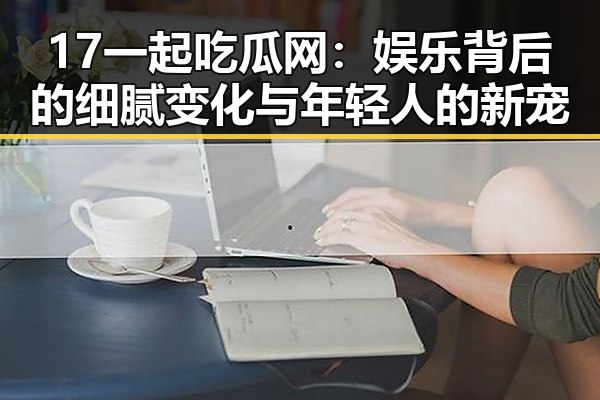 17一起吃瓜网:娱乐背后的细腻变化与年轻人的新宠