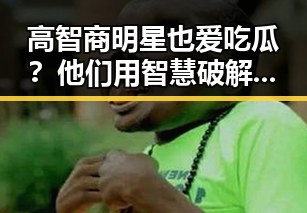 高智商明星也爱吃瓜?他们用智慧破解娱乐圈内幕